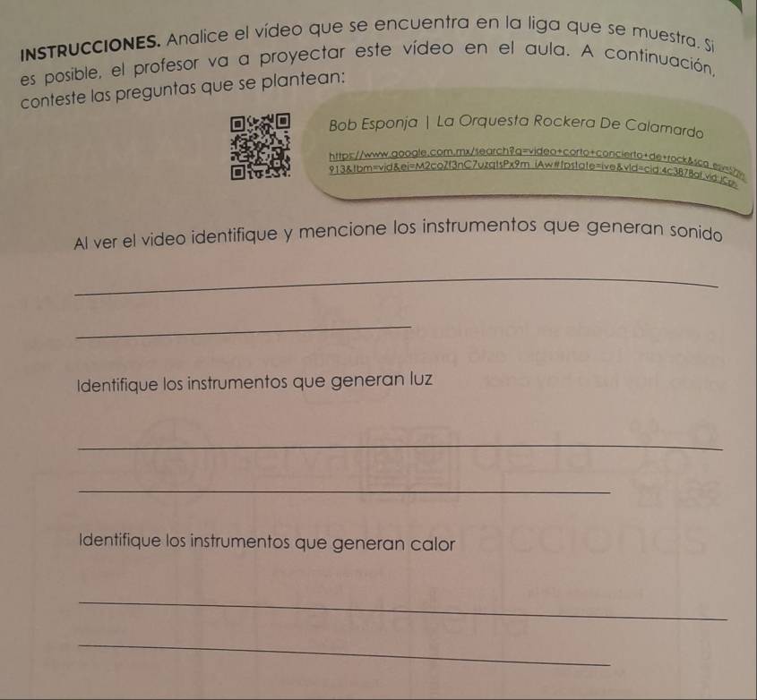 InsTRuccIONES. Analice el vídeo que se encuentra en la liga que se muestra, Si 
es posible, el profesor va a proyectar este vídeo en el aula. A continuación, 
conteste las preguntas que se plantean: 
Bob Esponja | La Orquesta Rockera De Calamarda 
https://www.qoogle.com.mx/search?q=video+corto+concierto+de+rock&sca.ssi=5 
913&tbm=vid&ei=M2coZf3nC7uzatsPx9m iAw#fDstate=ive&vid=cid;4c3B78at.vid;)Co 
Al ver el video identifique y mencione los instrumentos que generan sonido 
_ 
_ 
Identifique los instrumentos que generan luz 
_ 
_ 
Identifique los instrumentos que generan calor 
_ 
_