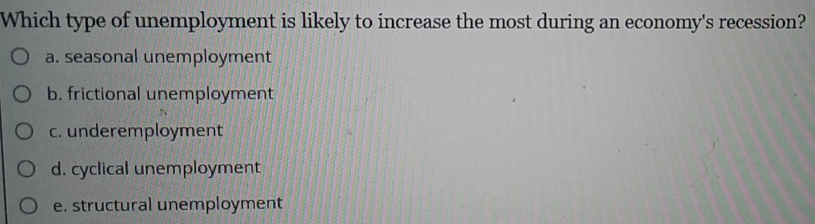 Which type of unemployment is likely to increase the most during an economy's recession?
a. seasonal unemployment
b. frictional unemployment
c. underemployment
d. cyclical unemployment
e. structural unemployment