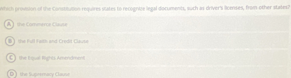 Which provision of the Constitution requires states to recognize legal documents, such as driver's licenses, from other states?
A  the Commerce Clause
B ) the Full Faith and Credit Clause
C  the Equal Rights Amendment
D  the Supremacy Clause