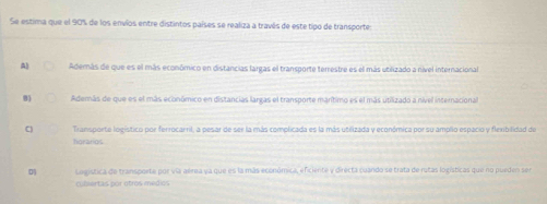 Se estima que el 90% de los envíos entre distintos países se realiza a través de este tipo de transportes
A Además de que es el más económico en distancias largas el transporte terrestre es el más utilizado a nível internacional
8) Aderás de que es el más económico en distancias largas el transporte marítimo es el más utilizado a nível internacional
C) Transporte logístico por ferrocarril, a pesar de ser la más complicada es la más utilizada y económica por su amplio espacio y flexibilidad de
forarios
0 Logistica de transporte por vía aérea ya que es la más económica, eficiente y directa cuando se trata de rutas logísticas que no pueden ser
culertas por otros médios