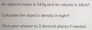 An object's mass is 343g and its volume is 18cm^3. 
Calculate the object's density in kg/m^3. 
Give your answer to 2 decimal places if needed.