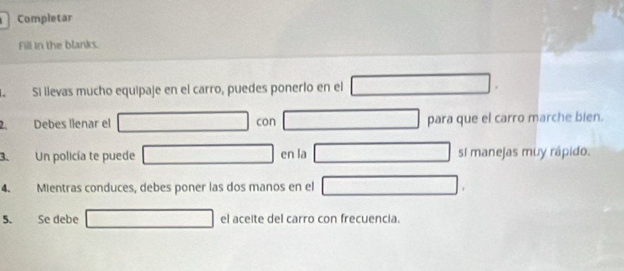 Completar 
Fill in the blanks. 
Si llevas mucho equipaje en el carro, puedes ponerlo en el 
2. Debes llenar el con para que el carro marche bien. 
3. Un policía te puede en la sI manejas muy rápido. 
4. Mientras conduces, debes poner las dos manos en el 
5. Se debe el aceite del carro con frecuencia.