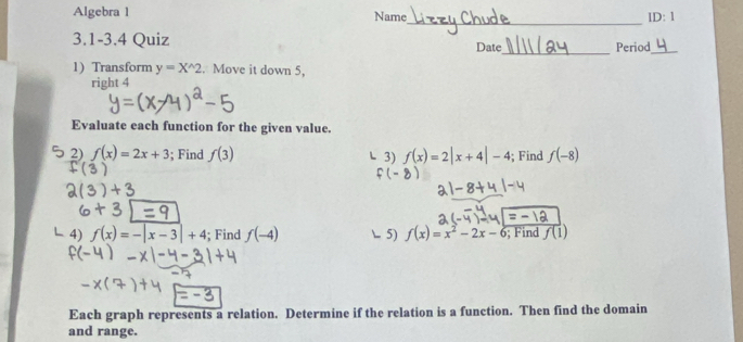 Algebra 1 Name lD: 1 
_ 
_ 
3.1 -3.4 Quiz Date Period_ 
1) Transform y=X^(wedge)2 Move it down 5, 
right 4 
Evaluate each function for the given value. 
2) f(x)=2x+3; Find f(3) 3) f(x)=2|x+4|-4; Find f(-8)
4) f(x)=-|x-3|+4; Find f(-4) 5) f(x)=x^2-2x-6; Find f(1)
Each graph represents a relation. Determine if the relation is a function. Then find the domain 
and range.