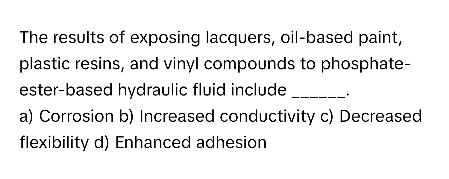 The results of exposing lacquers, oil-based paint, plastic resins, and vinyl compounds to phosphate-ester-based hydraulic fluid include ______.

a) Corrosion b) Increased conductivity c) Decreased flexibility d) Enhanced adhesion