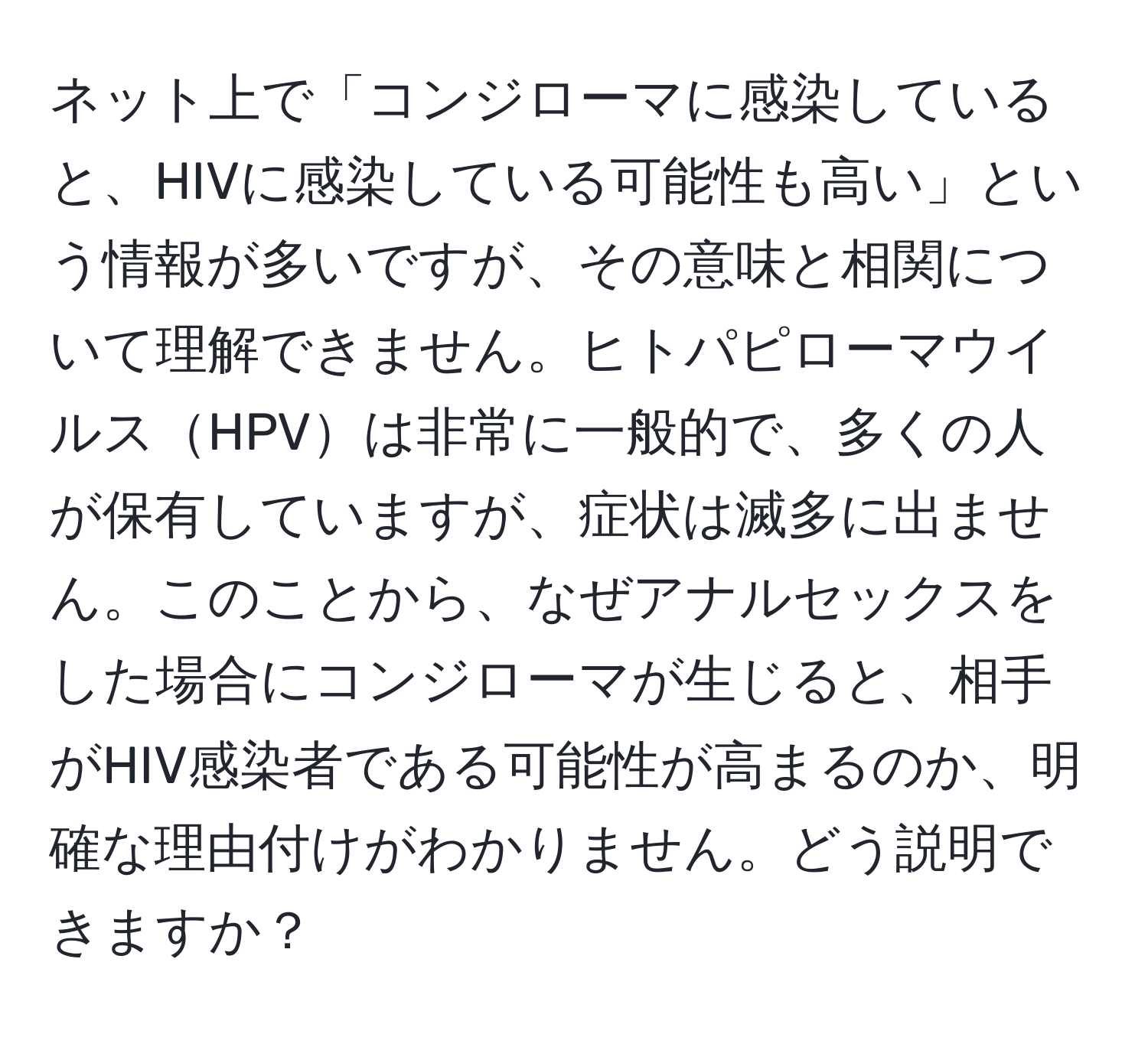 ネット上で「コンジローマに感染していると、HIVに感染している可能性も高い」という情報が多いですが、その意味と相関について理解できません。ヒトパピローマウイルスHPVは非常に一般的で、多くの人が保有していますが、症状は滅多に出ません。このことから、なぜアナルセックスをした場合にコンジローマが生じると、相手がHIV感染者である可能性が高まるのか、明確な理由付けがわかりません。どう説明できますか？