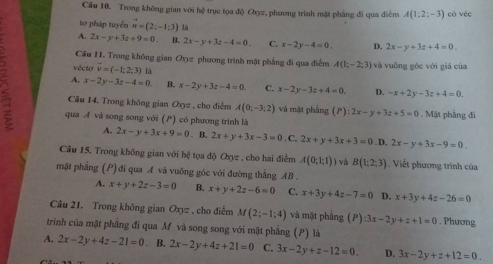 Trong không gian với hệ trục tọa độ Oxyz, phương trình mặt phẳng đi qua điểm A(1;2;-3) có véc
tơ pháp tuyến vector n=(2;-1;3) là
5
A. 2x-y+3z+9=0. B. 2x-y+3z-4=0. C. x-2y-4=0.
D. 2x-y+3z+4=0.
Câu 11. Trong không gian Oxyz phương trình mặt phẳng đi qua điểm A(1;-2;3) và vuông góc với giá của
vécto vector v=(-1;2;3) là
A. x-2y-3z-4=0. B. x-2y+3z-4=0. C. x-2y-3z+4=0. D. -x+2y-3z+4=0.
Câu 14. Trong không gian Oxyz , cho điểm A(0;-3;2) và mặt phẳng (P): 2x-y+3z+5=0. Mặt phẳng đi
qua A và song song với (P) có phương trình là
A. 2x-y+3x+9=0. B. 2x+y+3x-3=0. C. 2x+y+3x+3=0. D. 2x-y+3x-9=0.
Câu 15. Trong không gian với hệ tọa độ Oxyz , cho hai điểm A(0;1;1)) và B(1;2;3) Viết phương trình của
mặt phẳng (P) đi qua A và vuông góc với đường thẳng AB .
A. x+y+2z-3=0 B. x+y+2z-6=0 C. x+3y+4z-7=0 D. x+3y+4z-26=0
Câu 21. Trong không gian Oxyz , cho điểm M(2;-1;4) và mặt phẳng (P): 3x-2y+z+1=0. Phương
trình của mặt phẳng đi qua M và song song với mặt phẳng (P) là
A. 2x-2y+4z-21=0 、 B. 2x-2y+4z+21=0 C. 3x-2y+z-12=0. D. 3x-2y+z+12=0.