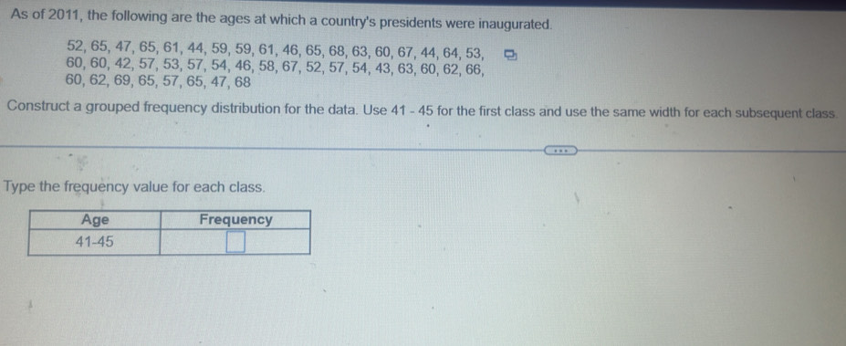 As of 2011, the following are the ages at which a country's presidents were inaugurated.
52, 65, 47, 65, 61, 44, 59, 59, 61, 46, 65, 68, 63, 60, 67, 44, 64, 53,
60, 60, 42, 57, 53, 57, 54, 46, 58, 67, 52, 57, 54, 43, 63, 60, 62, 66,
60, 62, 69, 65, 57, 65, 47, 68
Construct a grouped frequency distribution for the data. Use 41 - 45 for the first class and use the same width for each subsequent class 
Type the frequency value for each class.