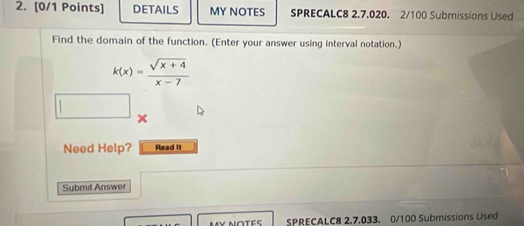 DETAILS MY NOTES SPRECALC8 2.7.020. 2/100 Submissions Used 
Find the domain of the function. (Enter your answer using interval notation.)
k(x)= (sqrt(x+4))/x-7 
| 
Need Help? Read It 
Submit Answer 
SPRECALC8 2.7.033. 0/100 Submissions Used