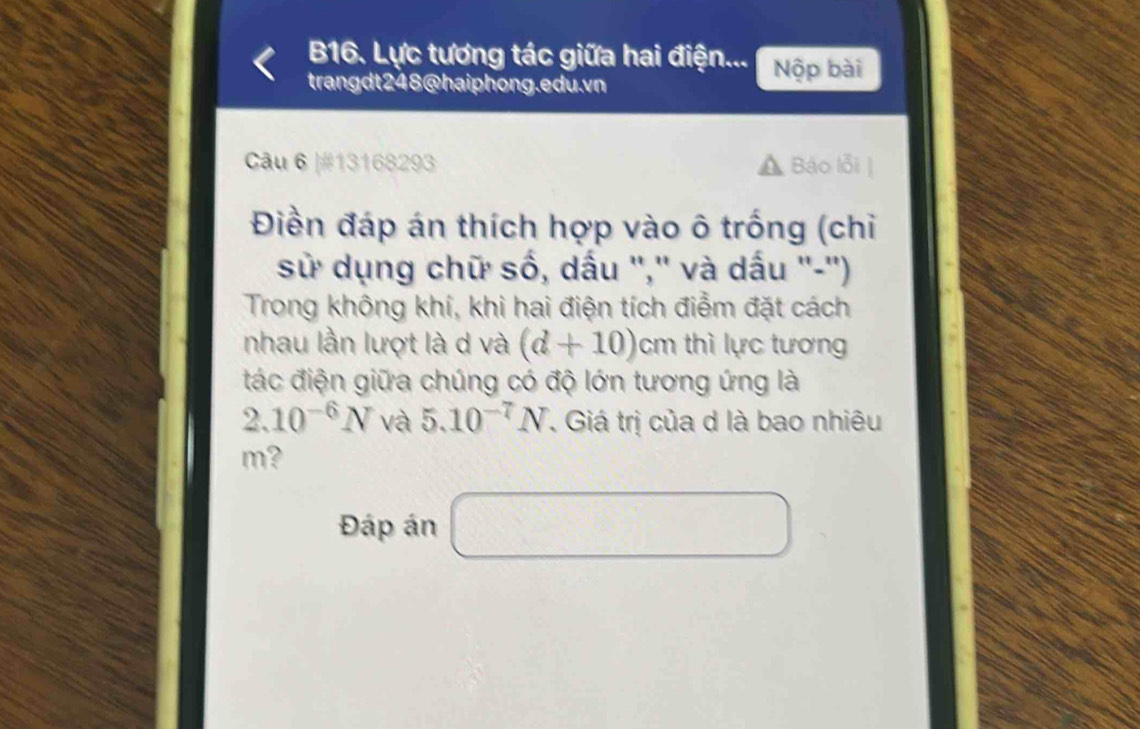 B16. Lực tương tác giữa hai điện... Nộp bài 
trangdt248@haiphong.edu.vn 
Câu 6 |#13168293 Báo lỗi| 
Điền đáp án thích hợp vào ô trống (chỉ 
sử dụng chữ số, dấu '',' và dấu ''-'') 
Trong không khí, khi hai điện tích điễm đặt cách 
nhau lần lượt là d và (d+10) D m thì lực tương 
tác điện giữa chúng có độ lớn tương ứng là
2.10^(-6)N và 5.10^(-7)N. Giá trị của d là bao nhiêu
m? 
Đáp án □