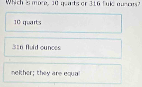 Which is more, 10 quarts or 316 fluid ounces?
10 quarts
316 fluid ounces
neither; they are equal