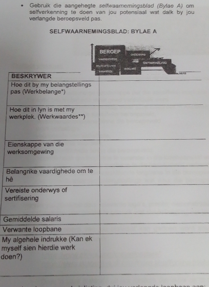 Gebruik die aangehegte selfwaamemingsblad (Bylae A) om 
selfverkenning te doen van jou potensiaal wat dalk by jou 
verlangde beroepsveld pas. 
SELFWAARNEMINGSBLAD: BYLAE A 
B 
H 
p 
H 
w 
E 
we 
B 
hệ 
Ve 
ser 
Ge 
Ver 
My 
mys 
doe