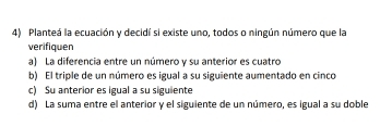 Planteá la ecuación y decidí si existe uno, todos o ningún número que la
verifiquen
a) La diferencia entre un número y su anterior es cuatro
b) El triple de un número es igual a su siguiente aumentado en cinco
c) Su anterior es igual a su siguiente
d) La suma entre el anterior y el siguiente de un número, es igual a su doble