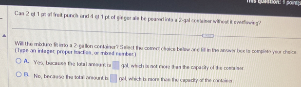 This question: 1 point(:
Can 2 qt 1 pt of fruit punch and 4 qt 1 pt of ginger ale be poured into a 2-gal container without it overflowing?
Will the mixture fit into a 2-gallon container? Select the correct choice below and fill in the answer box to complete your choice
(Type an integer, proper fraction, or mixed number.)
A. Yes, because the total amount is □ gal I, which is not more than the capacity of the container.
B. No, because the total amount is □ gal I, which is more than the capacity of the container.