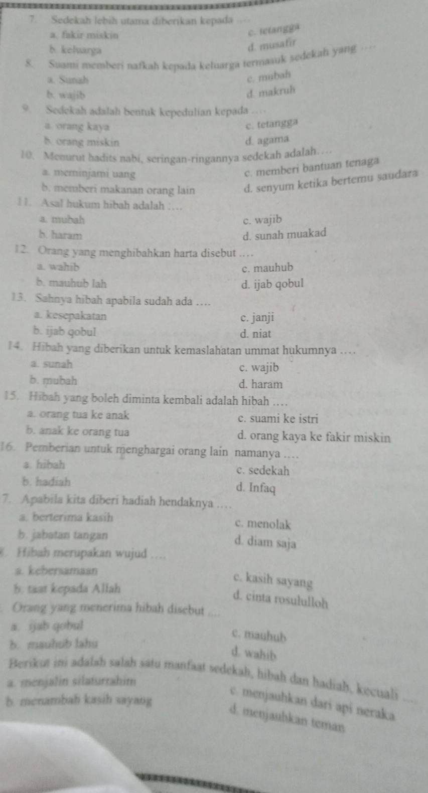 Sedekah lebih utama diberikan kepada
a. fakir miskin
c. letangg
b keluarga
d. musafir
8. Suami memberi nafkah kepada keluarga termaauk sedekah yang …
a. Sunah c. mubah
b. wajib
d. makruh
9.  Sedekah adalah bentuk kepedulian kepada ...
a. orang kaya c. tetangga
b. orang miskin d. agama
10. Menurut hadits nabi, seringan-ringannya sedckah adalah…
a. meminjami uang
c. memberi bantuan tenaga
b. memberi makanan orang lain d. senyum ketika bertemu saudara
11. Asal hukum hibah adalah ……
a. mubah c. wajib
b. haram d. sunah muakad
12. Orang yang menghibahkan harta disebut ……_
a. wahib c. mauhub
b. mauhub lah d. ijab qobul
13. Sahnya hibah apabila sudah ada …
a. kesepakatan c. janji
b. ijab qobul d. niat
14. Hibah yang diberikan untuk kemaslahatan ummat hukumnya ……
a. sunah c. wajib
b. mubah d. haram
15. Hibah yang boleh diminta kembali adalah hibah …
a. orang tua ke anak c. suami ke istri
b. anak ke orang tua d. orang kaya ke fakir miskin
16. Pemberian untuk menghargai orang lain namanya ..
a. hibah c. sedekah
b. hadiah d. Infaq
7. Apabila kita diberi hadiah hendaknya .   
a. berterima kasih c. menolak
b. jabatan tangan
d. diam saja
Hibah merupakan wujud ...
a. kebersamaan
c. kasih sayang
b. taat kepada Allah
d. cinta rosululloh
Orang yang menerima hibah disebut
a. ijab qobul
c. mauhub
b. mauhub lahu
d. wahib
Berikut ini adalah salah satu manfaat sedekah, hibah dan hadiaḥ, kecuali
a. ménjalin silaturrahim
b. menambah kasih sayang
c. menjauhkan dari api neraka
d. menjauhkan teman