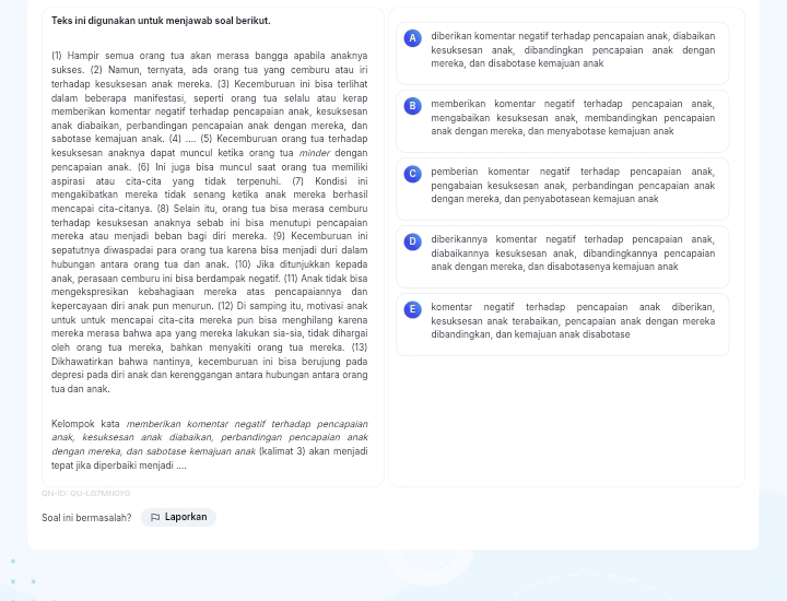 Teks ini digunakan untuk menjawab soal berikut.
diberikan komentar negatif terhadap pencapaian anak, diabaikan
(1) Hampir semua orang tua akan merasa bangga apabila anaknya kesuksesan anak, dibandinqkan pencapaian anak dengan
sukses. (2) Namun, ternyata, ada orang tua yang cemburu atau iri mereka, dan disabotase kemajuan anak
terhadap kesuksesan anak mereka. (3) Kecemburuan ini bisa terlihat
dalam beberapa manifestasi, seperti orang tua selalu atau kerap B memberikan komentar negatif terhadap pencapaian anak,
memberikan komentar negatif terhadap pencapaian anak, kesuksesan
anak diabaikan, perbandingan pencapaian anak dengan mereka, dan mengabaïkan kesuksesan anak, membandingkan pencapaian
sabotase kemajuan anak. (4) .... (5) Kecemburuan orang tua terhadap anak dengan mereka, dan menyabotase kemajuan anak
kesuksesan anaknya dapat muncul ketika orang tua minder dengan 
pencapaian anak. (6) Ini juga bisa muncul saat orang tua memiliki
aspirasi atau cita-cita yang tidak terpenuhi. (7) Kondisi ini pemberian komentar negatif terhadap pencapaian anak,
mengakibatkan mereka tidak senang ketika anak mereka berhasil pengabaian kesuksesan anak, perbandingan pencapaian anak
mencapai cita-citanya. (8) Selain itu, orang tua bisa merasa cemburu dengan mereka, dan penyabotasean kemajuan anak
terhadap kesuksesan anaknya sebab ini bisa menutupi pencapaian
mereka atau menjadi beban bagi diri mereka. (9) Kecemburuan ini
sepatutnya diwaspadai para orang tua karena bisa menjadi duri dalam D diberikannya komentar negatif terhadap pencapaian anak,
diabaikannya kesuksesan anak, dibandingkannya pencapaian
hubungan antara orang tua dan anak. (10) Jika ditunjukkan kepada anak dengan mereka, dan disabotasenya kemajuan anak
anak, perasaan cemburu ini bisa berdampak negatif. (11) Anak tidak bisa
mengekspresikan kebahagiaan mereka atas pencapaiannya dan
kepercayaan diri anak pun menurun. (12) Di samping itu, motivasi anak E komentar negatif terhadap pencapaian anak diberikan,
untuk untuk mencapai cita-cita mereka pun bisa menghilang karena kesuksesan anak terabaikan, pencapaian anak dengan mereka
mereka merasa bahwa apa yanq mereka lakukan sia-sia, tidak diharqai dibandingkan, dan kemajuan anak disabotase
oleh orang tua mereka, bahkan menyakiti orang tua mereka. (13)
Dikhawatirkan bahwa nantinya, kecemburuan ini bisa berujung pada
depresi pada diri anak dan kerenggangan antara hubungan antara orang
tua dan anak.
Kelompok kata memberikan komentar negatif terhadap pencapaian
anak, kesuksesan anak diabaïkan, perbandingan pencapaian anak
dengan mereka, dan sabotase kemajuan anak (kalimat 3) akan menjadi
tepat jika diperbaiki menjadi ....
QN-ID: QU-LG7MN0YG
Soal ini bermasalah? Laporkan