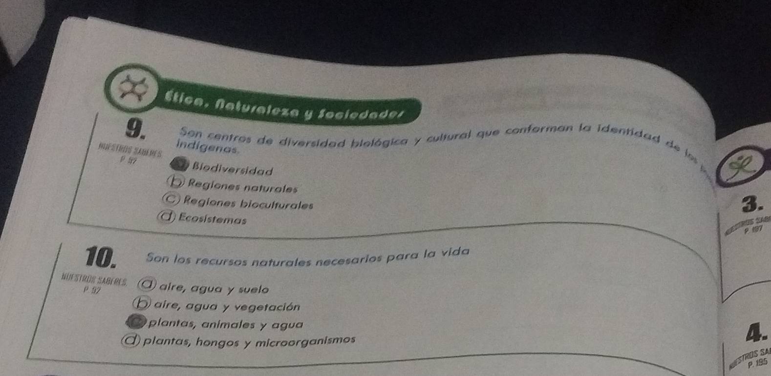 Ética, Naturaleza y Sociedader
9.
Son centros de diversidad biológica y cultural que conforman la identidad de los
indigenas.
M s S s
Biodiversidad
D Regiones naturales
C Regiones bioculturales
3.
Ecosístemas
2 197
10. Son los recursos naturales necesarios para la vida
NUESTROS SABERES. aire, agua y suelo
P 92
) aire, agua y vegetación
a plantas, anímales y agua
plantas, hongos y microorganismos
4.
RÜS A
P. 195