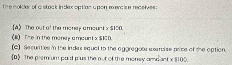 The holder of a stock index option upon exercise receives:
(A) The out of the money amount x $100
(B) The in the money amount x $100.
(c) Securities in the index equal to the aggregate exercise price of the option.
(D) The premium paid plus the out of the money amount x $100.