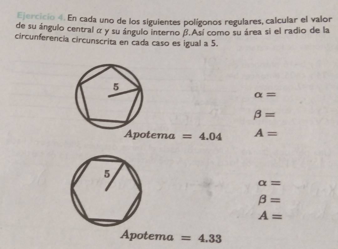 En cada uno de los siguientes polígonos regulares, calcular el valor 
de su ángulo central α y su ángulo interno β.Así como su área sì el radio de la 
circunferencia circunscrita en cada caso es igual a 5.
alpha =
beta =
Ap otema =4.04 A=
alpha =
beta =
A=
Apotema =4.33