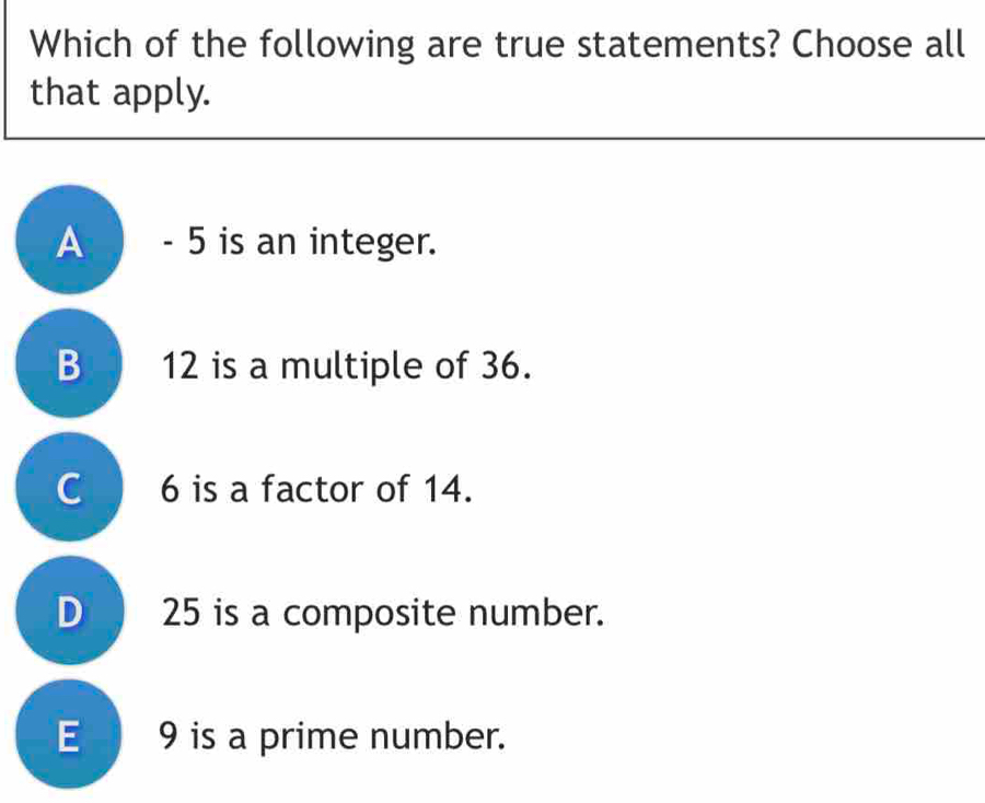 Which of the following are true statements? Choose all
that apply.
A - 5 is an integer.
B 12 is a multiple of 36.
C 6 is a factor of 14.
D 25 is a composite number.
E 9 is a prime number.