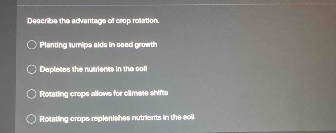 Describe the advantage of crop rotation.
Planting turnips aids in seed growth
Depletes the nutrients in the soil
Rotating crops allows for climate shifts
Rotating crops replenishes nutrients in the soil