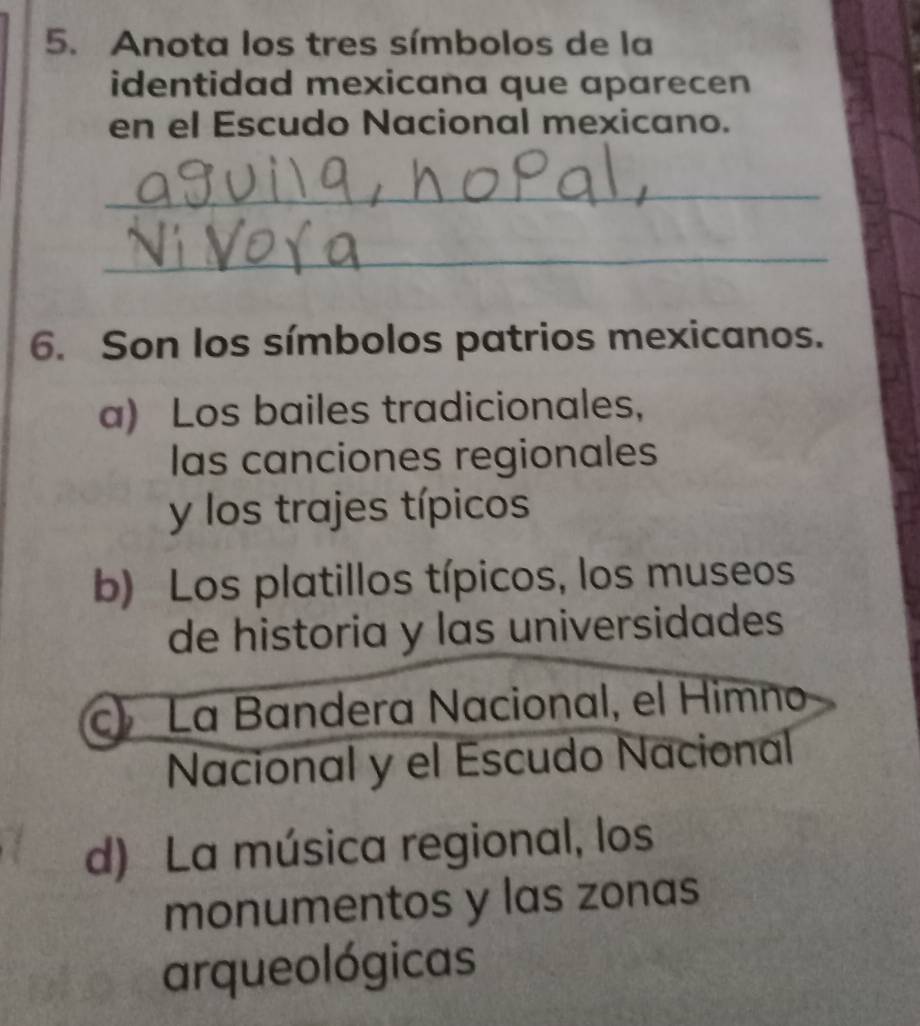 Anota los tres símbolos de la
identidad mexicana que aparecen
en el Escudo Nacional mexicano.
_
_
6. Son los símbolos patrios mexicanos.
a) Los bailes tradicionales,
las canciones regionales
y los trajes típicos
b) Los platillos típicos, los museos
de historia y las universidades
c La Bandera Nacional, el Himno
Nacional y el Escudo Nacional
d) La música regional, los
monumentos y las zonas
arqueológicas