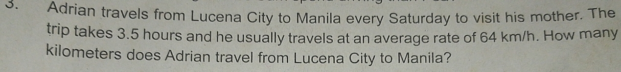 Adrian travels from Lucena City to Manila every Saturday to visit his mother. The 
trip takes 3.5 hours and he usually travels at an average rate of 64 km/h. How many
kilometers does Adrian travel from Lucena City to Manila?