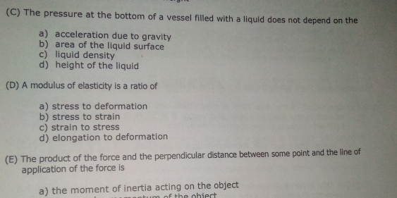 The pressure at the bottom of a vessel filled with a liquid does not depend on the
a acceleration due to gravity
b) area of the liquid surface
c) liquid density
d) height of the liquid
(D) A modulus of elasticity is a ratio of
a) stress to deformation
b) stress to strain
c) strain to stress
d) elongation to deformation
(E) The product of the force and the perpendicular distance between some point and the line of
application of the force is
a) the moment of inertia acting on the object