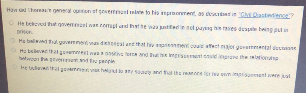 How did Thoreau's general opinion of government relate to his imprisonment, as described in "Civil Disobedience"?
He believed that government was corrupt and that he was justified in not paying his taxes despite being put in
prison.
He believed that government was dishonest and that his imprisonment could affect major governmental decisions.
He believed that government was a positive force and that his imprisonment could improve the relationship
between the government and the people.
He believed that government was helpful to any society and that the reasons for his own imprisonment were just