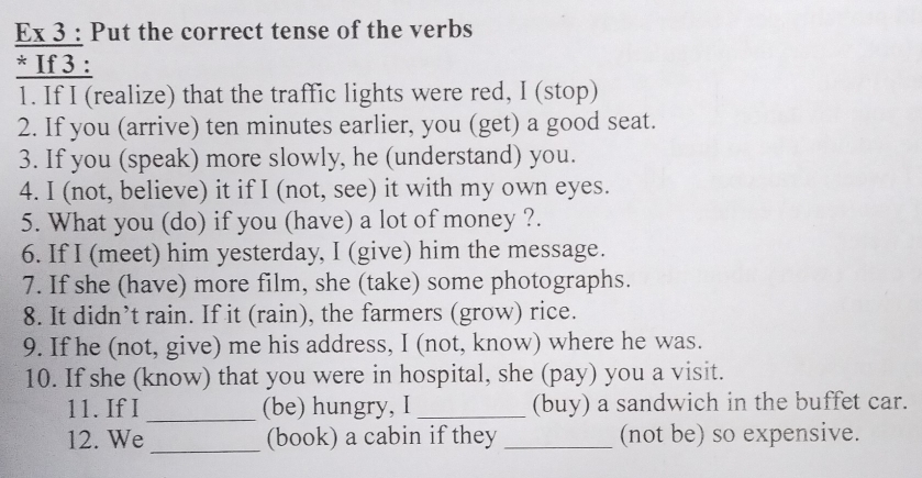 Ex 3 : Put the correct tense of the verbs 
* If 3 : 
1. If I (realize) that the traffic lights were red, I (stop) 
2. If you (arrive) ten minutes earlier, you (get) a good seat. 
3. If you (speak) more slowly, he (understand) you. 
4. I (not, believe) it if I (not, see) it with my own eyes. 
5. What you (do) if you (have) a lot of money ?. 
6. If I (meet) him yesterday, I (give) him the message. 
7. If she (have) more film, she (take) some photographs. 
8. It didn’t rain. If it (rain), the farmers (grow) rice. 
9. If he (not, give) me his address, I (not, know) where he was. 
10. If she (know) that you were in hospital, she (pay) you a visit. 
11. If I _(be) hungry, I _(buy) a sandwich in the buffet car. 
_ 
12. We (book) a cabin if they _(not be) so expensive.