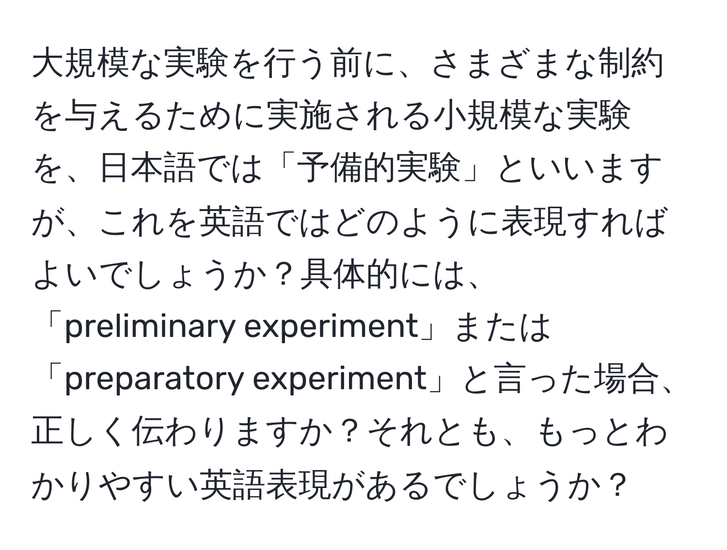 大規模な実験を行う前に、さまざまな制約を与えるために実施される小規模な実験を、日本語では「予備的実験」といいますが、これを英語ではどのように表現すればよいでしょうか？具体的には、「preliminary experiment」または「preparatory experiment」と言った場合、正しく伝わりますか？それとも、もっとわかりやすい英語表現があるでしょうか？