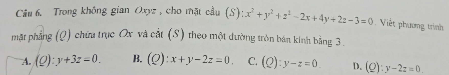 Trong không gian Oxyz , cho mặt cầu (S): x^2+y^2+z^2-2x+4y+2z-3=0. Viết phương trình
mặt phẳng (Q) chứa trục Ox và cắt (S) theo một đường tròn bán kính bằng 3.
A. (Q):y+3z=0. B. (Q):x+y-2z=0. C. (Q):y-z=0.
D. (Q):y-2z=0.