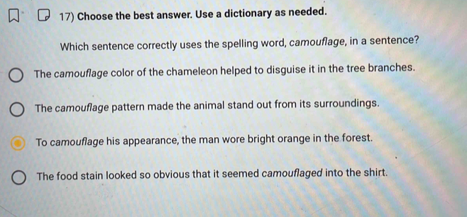 Choose the best answer. Use a dictionary as needed.
Which sentence correctly uses the spelling word, camouflage, in a sentence?
The camouflage color of the chameleon helped to disguise it in the tree branches.
The camouflage pattern made the animal stand out from its surroundings.
To camouflage his appearance, the man wore bright orange in the forest.
The food stain looked so obvious that it seemed camouflaged into the shirt.