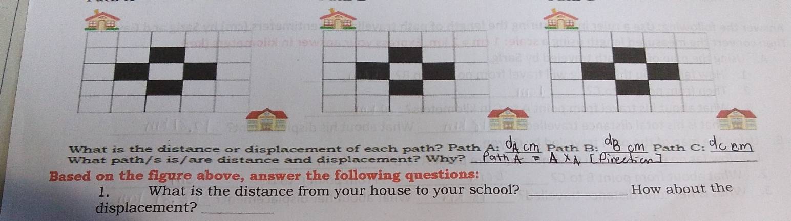 What is the distance or displacement of each path? Path __Path C:_ 
2 × 
What path /sis/ are distance and displacement? Why?_ 
Based on the figure above, answer the following questions: 
1. What is the distance from your house to your school? _How about the 
displacement?_