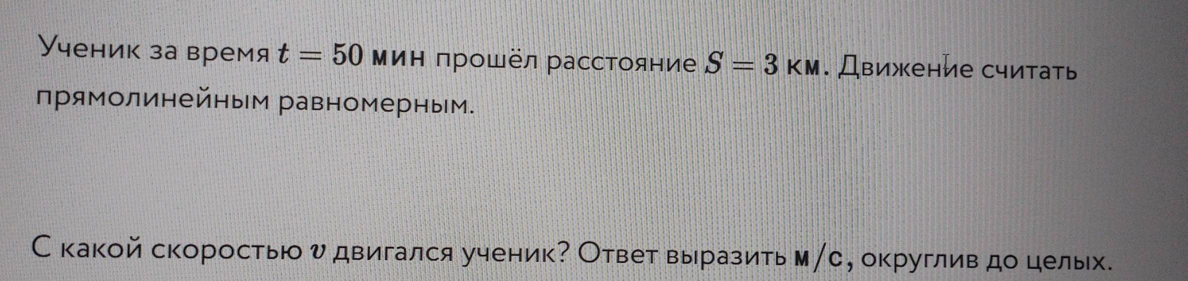 Ученик за время t=50 ΜиΗ πрошёл рассΤояние S=3KM. Движение считать 
прямолинейным равномерным. 
Скакой скоростью υ двигался ученик? Ответ выразить м∥с, округлив до целых.