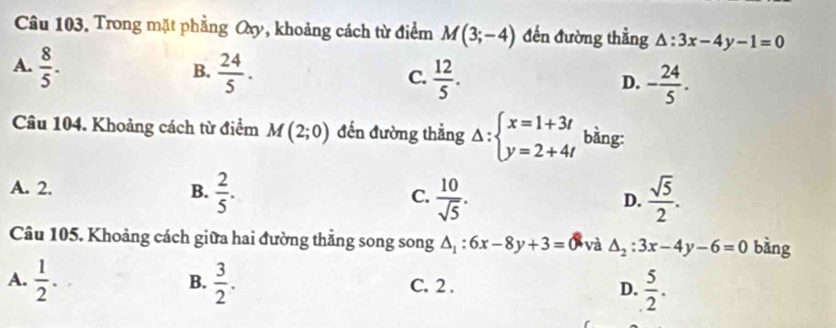 Trong mặt phẳng Oxy, khoảng cách từ điểm M(3;-4) đến đường thằng △ :3x-4y-1=0
A.  8/5 .  24/5 . 
B.
C.  12/5 . - 24/5 . 
D.
Câu 104. Khoảng cách từ điểm M(2;0) đến đường thắng Delta :beginarrayl x=1+3t y=2+4tendarray. bằng:
A. 2. B.  2/5 . C.  10/sqrt(5) .  sqrt(5)/2 . 
D.
Câu 105. Khoảng cách giữa hai đường thắng song song △ _1:6x-8y+3= và △ _2:3x-4y-6=0 bàng
A.  1/2 .  3/2 . C. 2 . D.  5/2 . 
B.