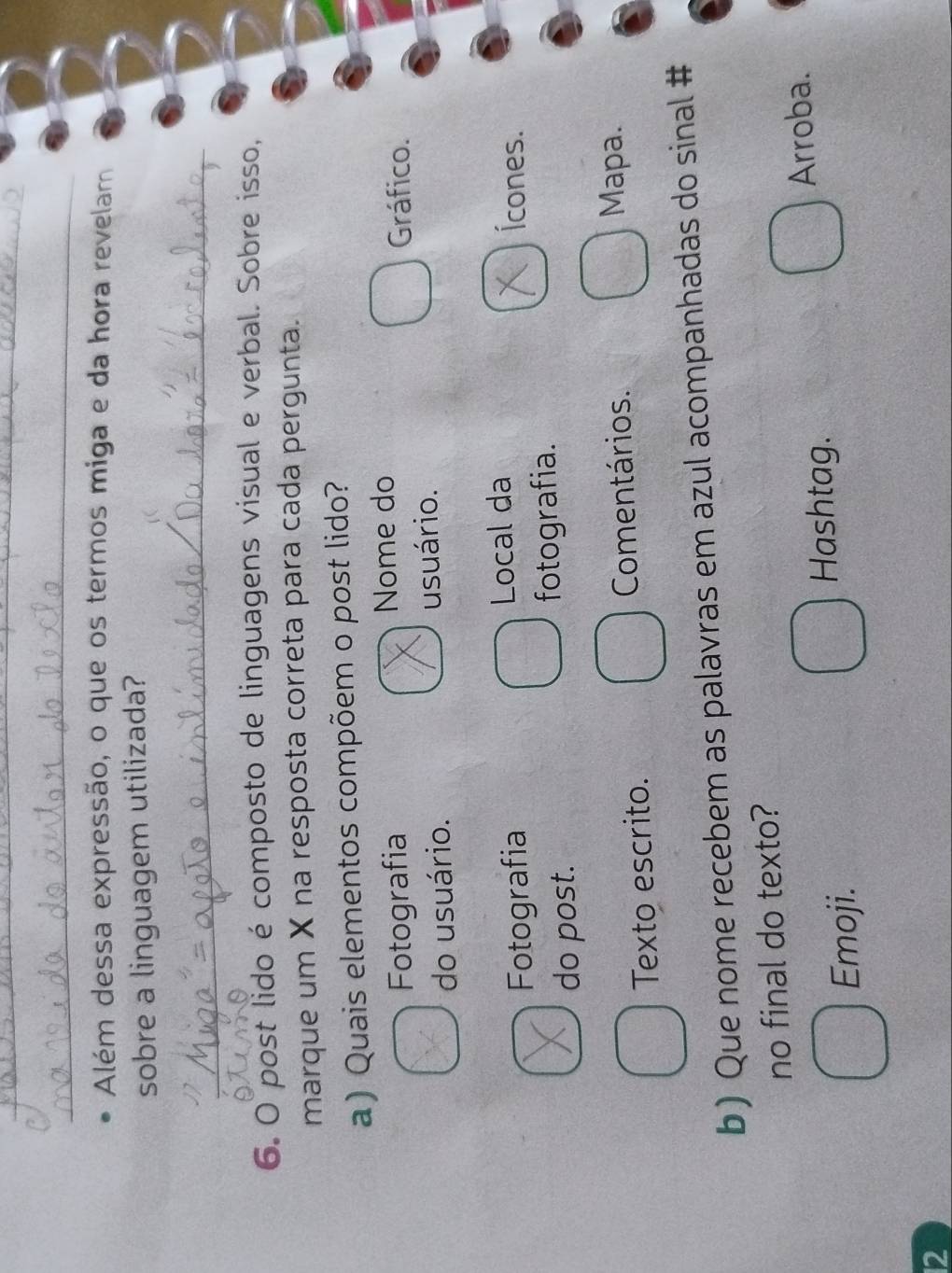 Além dessa expressão, o que os termos miga e da hora revelam
sobre a linguagem utilizada?
_
6. O post lido é composto de linguagens visual e verbal. Sobre isso,
marque um X na resposta correta para cada pergunta.
a) Quais elementos compõem o post lido?
Fotografia Nome do
Gráfico.
do usuário. usuário.
Local da
Fotografia Ícones.
do post. fotografia.
Texto escrito. Comentários.
Mapa.
b) Que nome recebem as palavras em azul acompanhadas do sinal #
no final do texto?
Emoji.
Hashtag.
Arroba.
12