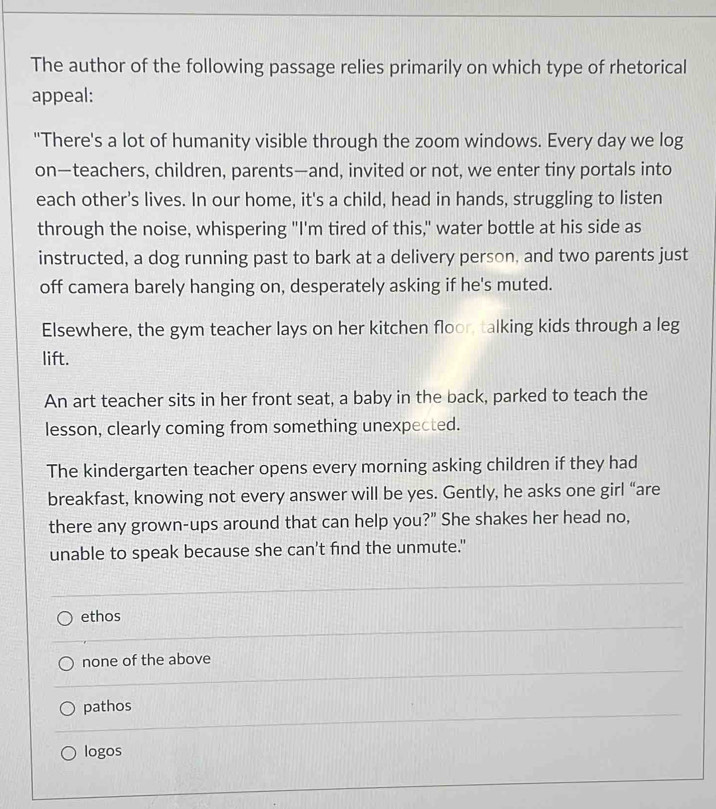 The author of the following passage relies primarily on which type of rhetorical
appeal:
"There's a lot of humanity visible through the zoom windows. Every day we log
on—teachers, children, parents—and, invited or not, we enter tiny portals into
each other's lives. In our home, it's a child, head in hands, struggling to listen
through the noise, whispering "I'm tired of this," water bottle at his side as
instructed, a dog running past to bark at a delivery person, and two parents just
off camera barely hanging on, desperately asking if he's muted.
Elsewhere, the gym teacher lays on her kitchen floor, talking kids through a leg
lift.
An art teacher sits in her front seat, a baby in the back, parked to teach the
lesson, clearly coming from something unexpected.
The kindergarten teacher opens every morning asking children if they had
breakfast, knowing not every answer will be yes. Gently, he asks one girl “are
there any grown-ups around that can help you?" She shakes her head no,
unable to speak because she can't find the unmute."
ethos
none of the above
pathos
logos