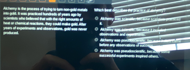 Alchemy is the process of trying to turn non-gold metals Which best describes the practice of alchery?
into gold. It was practiced hundreds of years ago by
scientists who believed that with the right amounts of Alchemy was scientific, because scientists practiced
heat or chemical reactions, they could make gold. After 
years of experiments and observations, gold was never Alchemy was seienanc, because it incl
produced. observations and experiments.
Alchemy was pseudoscientific, becaus e 
before any observations of success___
Alchemy was pseudoscientific, because some
successful experiments inspired others.