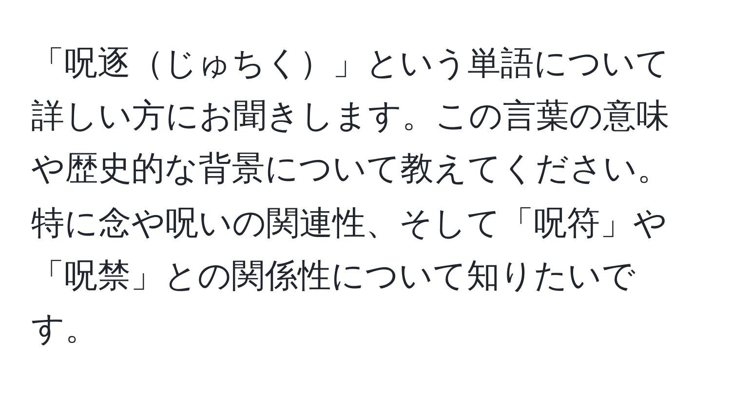 「呪逐じゅちく」という単語について詳しい方にお聞きします。この言葉の意味や歴史的な背景について教えてください。特に念や呪いの関連性、そして「呪符」や「呪禁」との関係性について知りたいです。