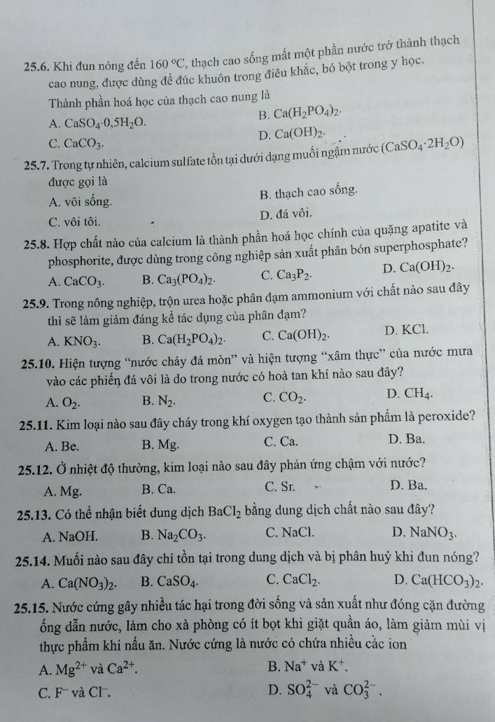 Khi đun nóng đến 160°C , thạch cao sống mất một phần nước trở thành thạch
cao nung, được dùng đề đúc khuôn trong điêu khắc, bó bột trong y học.
Thành phần hoá học của thạch cao nung là
A. CaSO_4· 0,5H_2O.
B. Ca(H_2PO_4)_2.
C. CaCO_3.
D. Ca(OH)_2.
25.7. Trong tự nhiên, calcium sulfate tồn tại dưới dạng muối ngậm nước (CaSO_4· 2H_2O)
được gọi là
A. vôi sống.
B. thạch cao sống.
C. vôi tôi. D. đá vôi.
25.8. Hợp chất nào của calcium là thành phần hoá học chính của quặng apatite và
phosphorite, được dùng trong công nghiệp sản xuất phân bón superphosphate?
A. CaCO_3. B. Ca_3(PO_4)_2. C. Ca_3P_2. D. Ca(OH)_2.
25.9. Trong nông nghiệp, trộn urea hoặc phân đạm ammonium với chất nào sau đây
thì sẽ làm giảm đáng kể tác dụng của phân đạm?
A. KNO_3. B. Ca(H_2PO_4)_2. C. Ca(OH)_2. D. KCl.
25.10. Hiện tượng “nước chảy đá mòn” và hiện tượng “xâm thực” của nước mưa
vào các phiến đá vôi là do trong nước có hoà tan khí nào sau đây?
A. O_2. B. N_2. C. CO_2. D. CH_4.
25.11. Kim loại nào sau đây cháy trong khí oxygen tạo thành sản phẩm là peroxide?
A. Be. B. Mg. C. Ca. D. Ba.
25.12. Ở nhiệt độ thường, kim loại nào sau đây phản ứng chậm với nước?
A. Mg. B. Ca. C. Sr. D. Ba.
25.13. Có thể nhận biết dung dịch BaCl_2 bằng dung dịch chất nào sau đây?
A. NaOH. B. Na_2CO_3. C. NaCl. D. NaNO_3.
25.14. Muối nào sau đây chỉ tồn tại trong dung dịch và bị phân huỷ khi đun nóng?
A. Ca(NO_3)_2. B. CaSO_4. C. CaCl_2. D. Ca(HCO_3)_2.
25.15. Nước cứng gây nhiều tác hại trong đời sống và sản xuất như đóng cặn đường
ổng dẫn nước, làm cho xà phòng có ít bọt khi giặt quần áo, làm giảm mùi vị
thực phẩm khi nấu ăn. Nước cứng là nước có chứa nhiều cắc ion
A. Mg^(2+) và Ca^(2+). B. Na^+ và K^+.
C. F và Cl. D. SO_4^(2-) và CO_3^(2-).