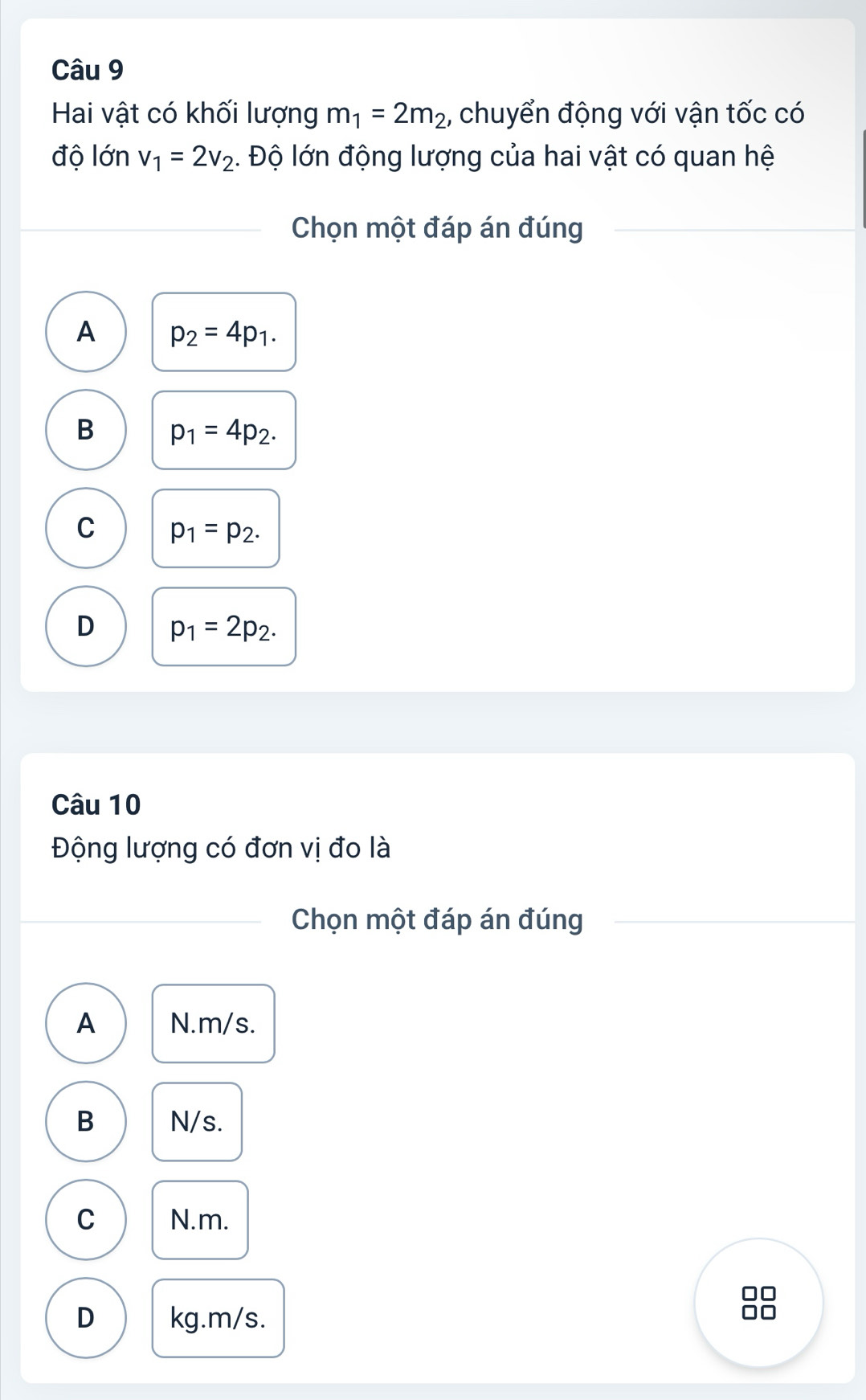 Hai vật có khối lượng m_1=2m_2 , chuyển động với vận tốc có
độ lớn v_1=2v_2. Độ lớn động lượng của hai vật có quan hệ
Chọn một đáp án đúng
A p_2=4p_1.
B p_1=4p_2.
C p_1=p_2.
D p_1=2p_2. 
Câu 10
Động lượng có đơn vị đo là
Chọn một đáp án đúng
A N. m/s.
B N/s.
C N. m.
D kg. m/s.