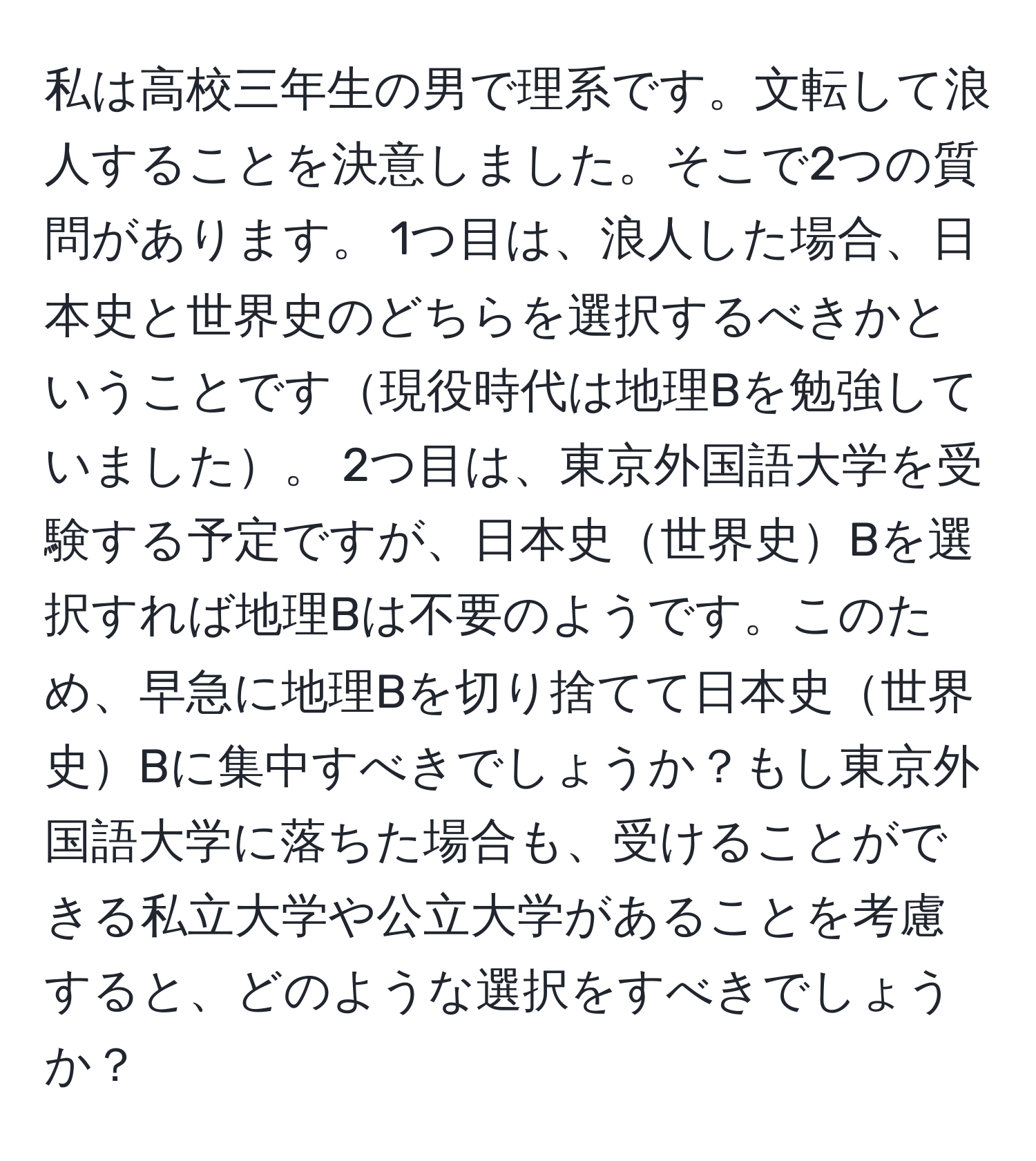 私は高校三年生の男で理系です。文転して浪人することを決意しました。そこで2つの質問があります。 1つ目は、浪人した場合、日本史と世界史のどちらを選択するべきかということです現役時代は地理Bを勉強していました。 2つ目は、東京外国語大学を受験する予定ですが、日本史世界史Bを選択すれば地理Bは不要のようです。このため、早急に地理Bを切り捨てて日本史世界史Bに集中すべきでしょうか？もし東京外国語大学に落ちた場合も、受けることができる私立大学や公立大学があることを考慮すると、どのような選択をすべきでしょうか？