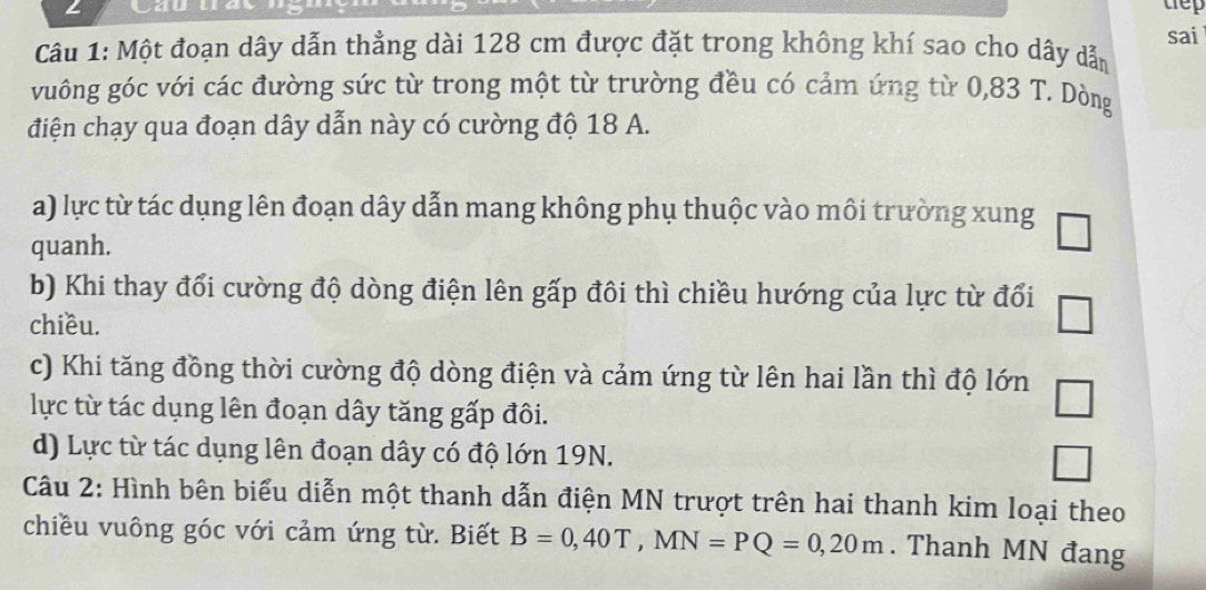 Cau uay tep
sai
Câu 1: Một đoạn dây dẫn thẳng dài 128 cm được đặt trong không khí sao cho dây dẫn
vuông góc với các đường sức từ trong một từ trường đều có cảm ứng từ 0,83 T. Dòng
điện chạy qua đoạn dây dẫn này có cường độ 18 A.
a) lực từ tác dụng lên đoạn dây dẫn mang không phụ thuộc vào môi trường xung
quanh.
□
b) Khi thay đổi cường độ dòng điện lên gấp đôi thì chiều hướng của lực từ đổi □ 
chiều.
c) Khi tăng đồng thời cường độ dòng điện và cảm ứng từ lên hai lần thì độ lớn □ 
lực từ tác dụng lên đoạn dây tăng gấp đôi.
d) Lực từ tác dụng lên đoạn dây có độ lớn 19N.
□ 
Câu 2: Hình bên biểu diễn một thanh dẫn điện MN trượt trên hai thanh kim loại theo
chiều vuông góc với cảm ứng từ. Biết B=0,40T, MN=PQ=0,20m. Thanh MN đang