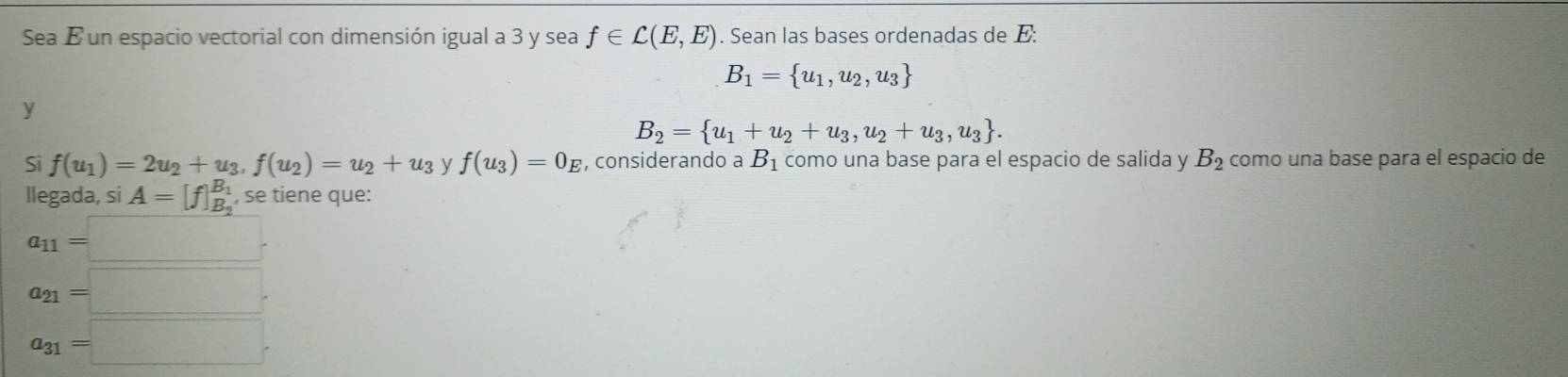 Sea É un espacio vectorial con dimensión igual a 3 y sea f∈ C(E,E). Sean las bases ordenadas de E:
B_1= u_1,u_2,u_3
y
B_2= u_1+u_2+u_3,u_2+u_3,u_3. 
Si f(u_1)=2u_2+u_3, f(u_2)=u_2+u_3 y f(u_3)=0_E , considerando a B_1 como una base para el espacio de salida y B_2 como una base para el espacio de
llegada, si A= , se tiene que:
a_11=□
a_21=□.
a_31=□.