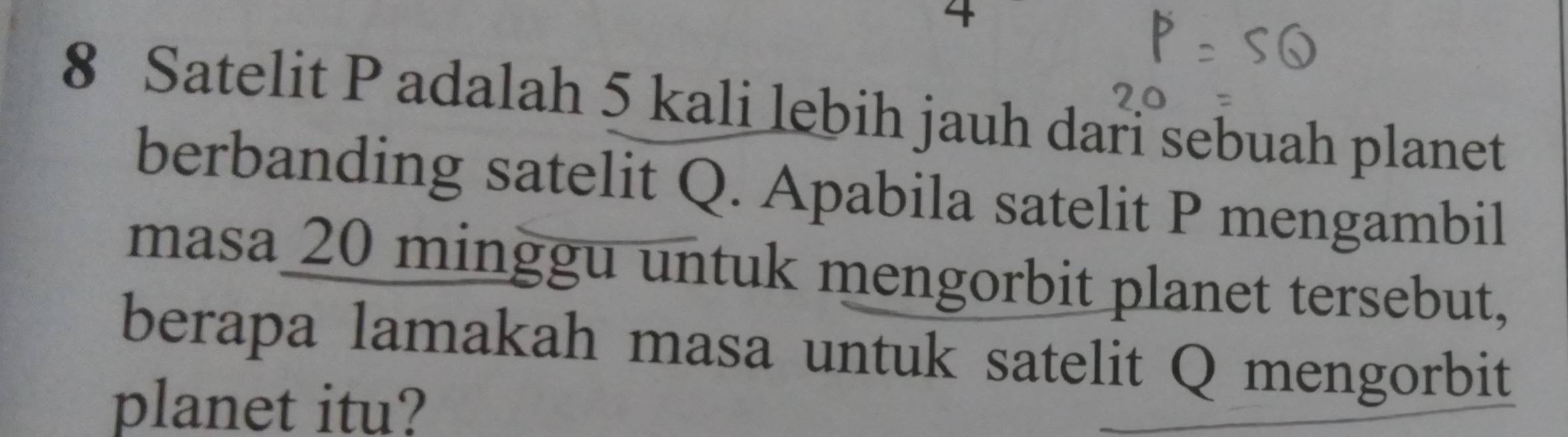 4 
8 Satelit P adalah 5 kali lebih jauh dari sebuah planet 
berbanding satelit Q. Apabila satelit P mengambil 
masa 20 minggu untuk mengorbit planet tersebut, 
berapa lamakah masa untuk satelit Q mengorbit 
planet itu?