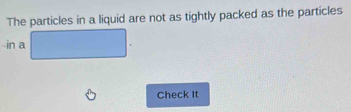 The particles in a liquid are not as tightly packed as the particles 
in a 
Check It