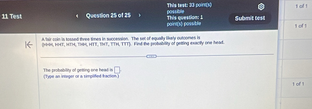 This test: 33 point(s) 1 of 1 
11 Test Question 25 of 25 possible 
This question: 1 Submit test 
point(s) possible 
1 of 1 
A fair coin is tossed three times in succession. The set of equally likely outcomes is 
(HHH, HHT, HTH, THH, HTT, THT, TTH, TTT). Find the probability of getting exactly one head. 
The probability of getting one head is □ . 
(Type an integer or a simplified fraction.) 
1 of 1