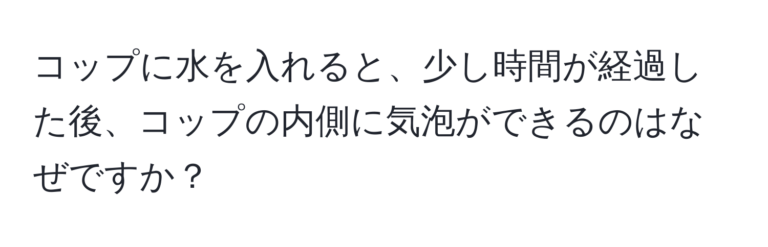 コップに水を入れると、少し時間が経過した後、コップの内側に気泡ができるのはなぜですか？