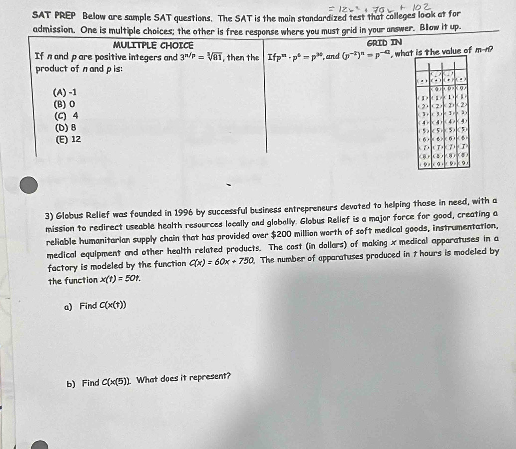 SAT PREP Below are sample SAT questions. The SAT is the main standardized test that colleges look at for
admission. One is multiple choices; the other is free response where you must grid in your answer. Bow it up.
MULITPLE CHOICE GRID IN
If n and pare positive integers and 3^(n/p)=sqrt[3](81) , then the Ifp^m· p^6=p^(30) , and (p^(-2))^n=p^(-42) , whats the value of m-n-
product of n and pis:
(A) -1
(B) O
(C) 4
(D) 8
(E) 12
3) Globus Relief was founded in 1996 by successful business entrepreneurs devoted to helping those in need, with a
mission to redirect useable health resources locally and globally. Globus Relief is a major force for good, creating a
reliable humanitarian supply chain that has provided over $200 million worth of soft medical goods, instrumentation,
medical equipment and other health related products. The cost (in dollars) of making x medical apparatuses in a
factory is modeled by the function C(x)=60x+750. The number of apparatuses produced in t hours is modeled by
the function x(t)=50t. 
a) Find C(x(t))
b) Find C(x(5)) What does it represent?