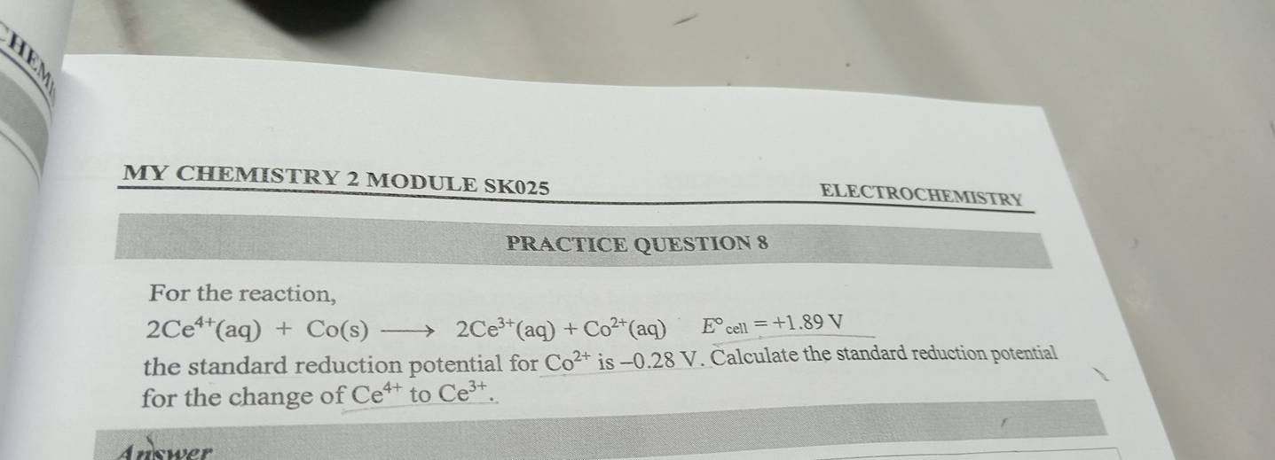 MY CHEMISTRY 2 MODULE SK025 
ELECTROCHEMISTRY 
PRACTICE QUESTION 8 
For the reaction,
2Ce^(4+)(aq)+Co(s)to 2Ce^(3+)(aq)+Co^(2+)(aq) E°_cell=+1.89V
the standard reduction potential for Co^(2+) is -0.28V V. Calculate the standard reduction potential 
for the change of Ce^(4+)toCe^(3+). 
Answer